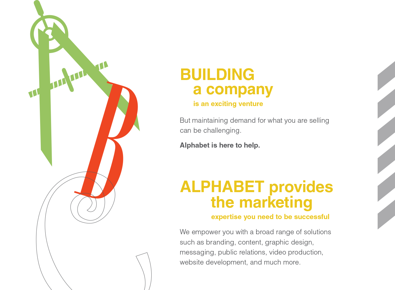 BUILDING a company is an exciting venture But maintaining demand for what you are selling can be challenging. Alphabet is here to help. ALPHABET provides the marketing expertise you need to be successful We empower you with a broad range of solutions such as branding, content, graphic design, messaging, public relations, video production, website development, and much more.